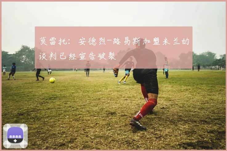 莫雷托：安德烈-路易斯加盟米兰的谈判已经宣告破裂