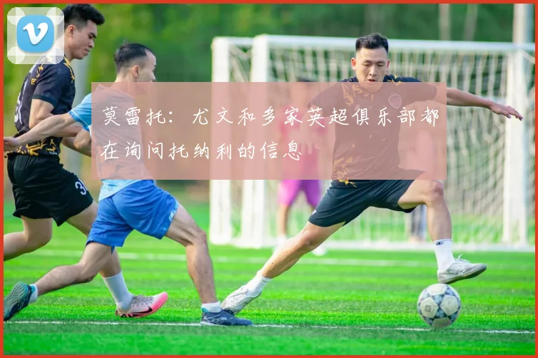 莫雷托：尤文和多家英超俱乐部都在询问托纳利的信息