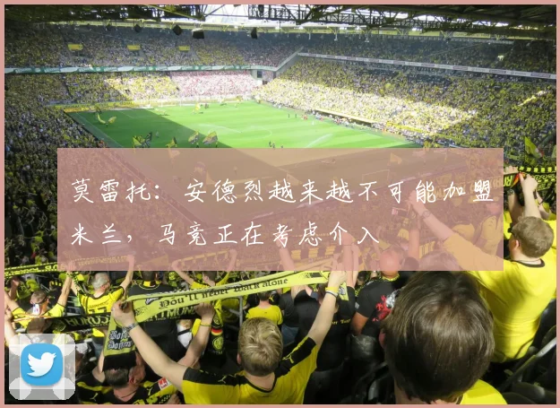 莫雷托：安德烈越来越不可能加盟米兰，马竞正在考虑介入