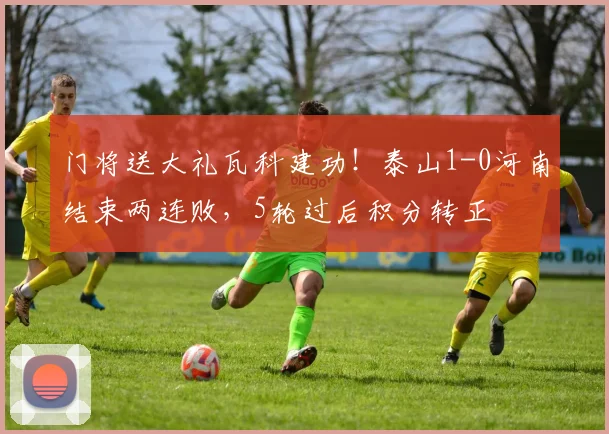 门将送大礼瓦科建功！泰山1-0河南结束两连败，5轮过后积分转正