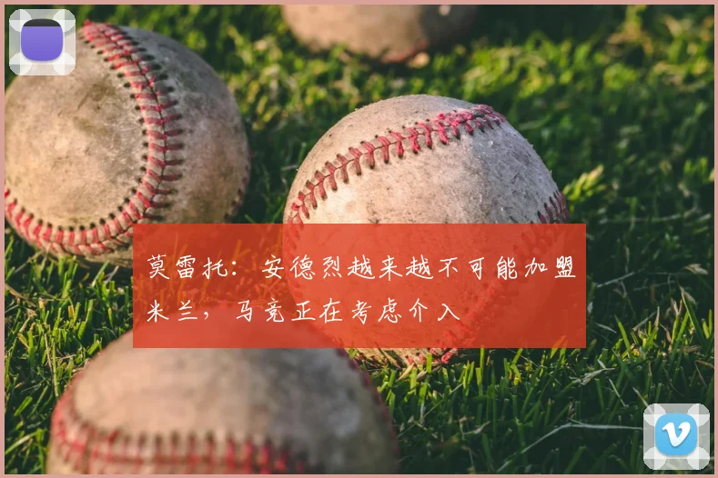 莫雷托：安德烈越来越不可能加盟米兰，马竞正在考虑介入