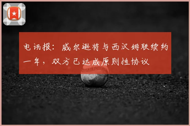 电讯报：威尔逊将与西汉姆联续约一年，双方已达成原则性协议