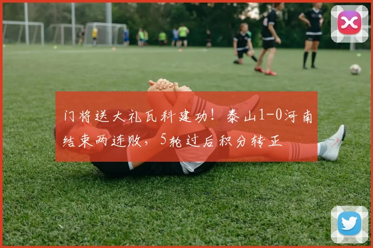 门将送大礼瓦科建功！泰山1-0河南结束两连败，5轮过后积分转正